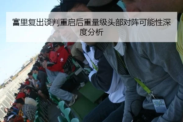 富里复出谈判重启后重量级头部对阵可能性深度分析
